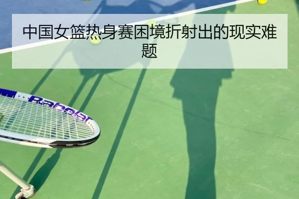 中国女篮热身赛困境折射出的现实难题